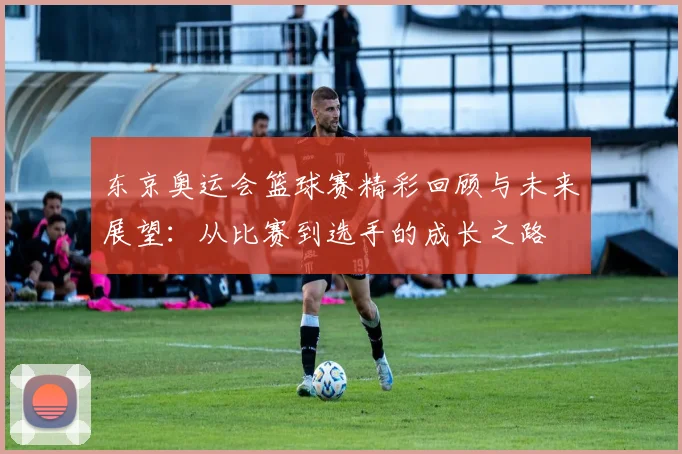 东京奥运会篮球赛精彩回顾与未来展望：从比赛到选手的成长之路