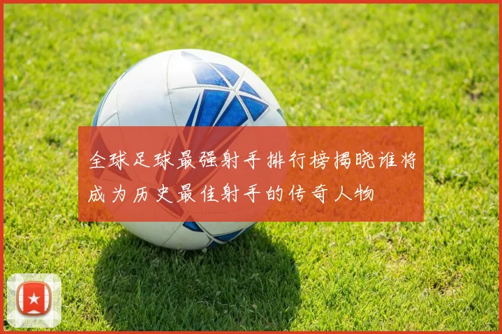 全球足球最强射手排行榜揭晓谁将成为历史最佳射手的传奇人物
