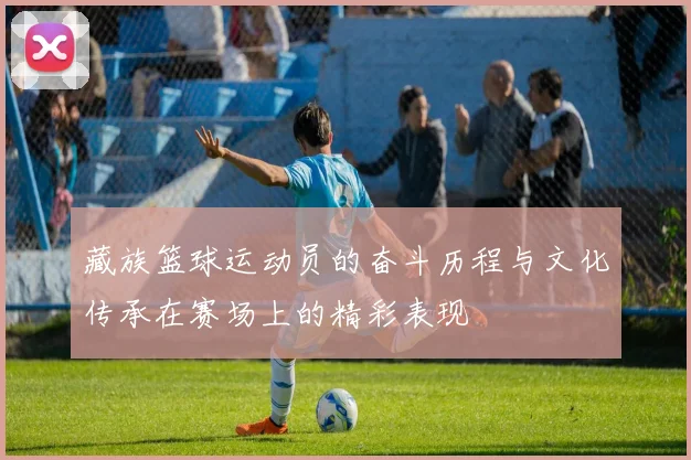 藏族篮球运动员的奋斗历程与文化传承在赛场上的精彩表现