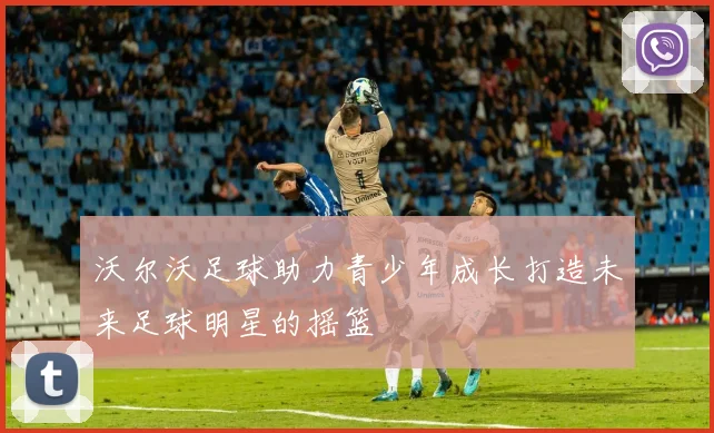 沃尔沃足球助力青少年成长打造未来足球明星的摇篮