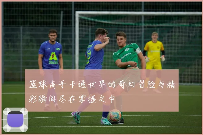 篮球高手卡通世界的奇幻冒险与精彩瞬间尽在掌握之中