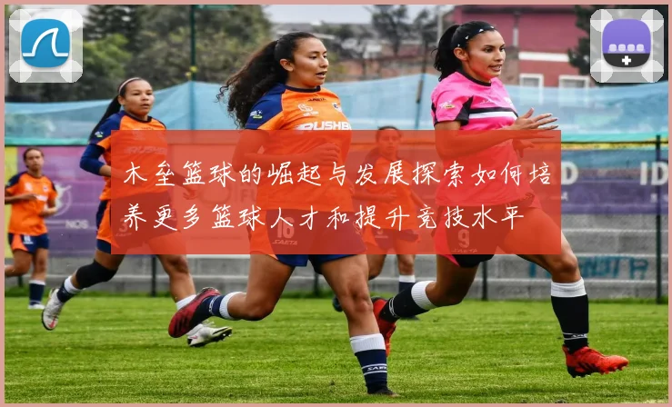 木垒篮球的崛起与发展探索如何培养更多篮球人才和提升竞技水平