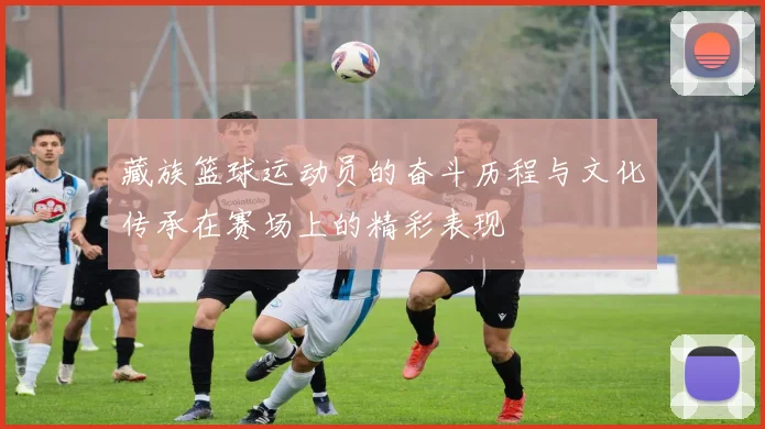 藏族篮球运动员的奋斗历程与文化传承在赛场上的精彩表现